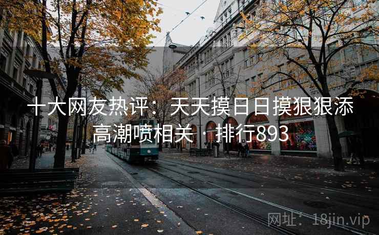 十大网友热评:天天摸日日摸狠狠添高潮喷相关 · 排行893 十大网友热评:天天摸日日摸狠狠添高潮喷相关 · 排行893
