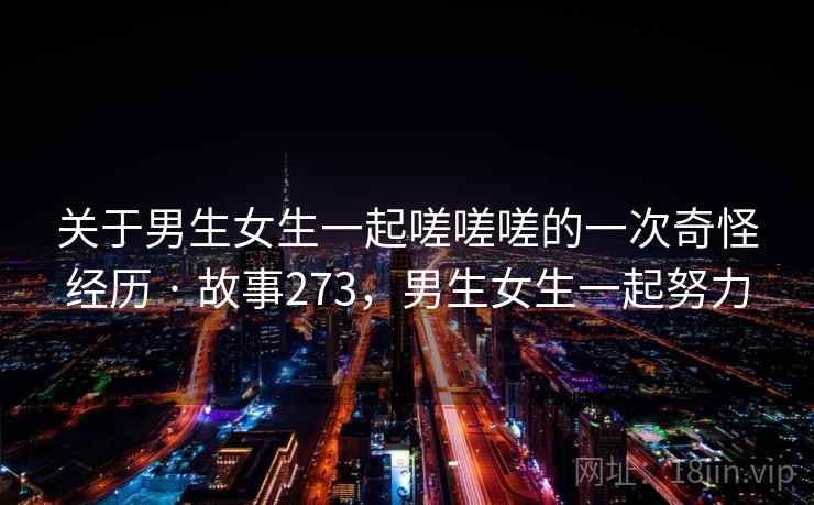 关于男生女生一起嗟嗟嗟的一次奇怪经历 · 故事273，男生女生一起努力