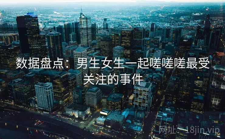 数据盘点：男生女生一起嗟嗟嗟最受关注的事件