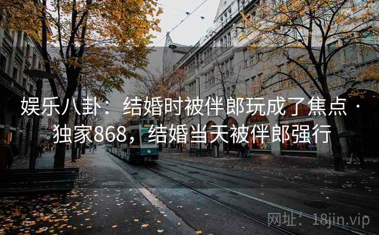 娱乐八卦：结婚时被伴郎玩成了焦点 · 独家868，结婚当天被伴郎强行