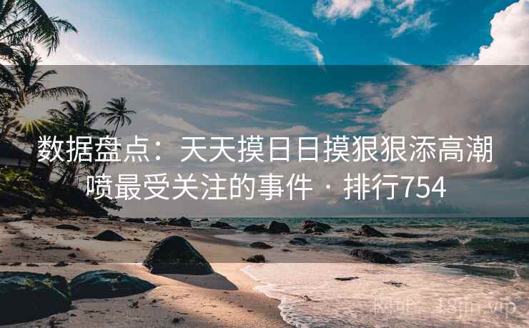 数据盘点：天天摸日日摸狠狠添高潮喷最受关注的事件 · 排行754