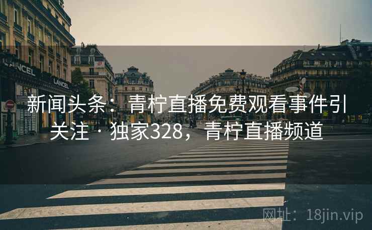新闻头条：青柠直播免费观看事件引关注 · 独家328，青柠直播频道