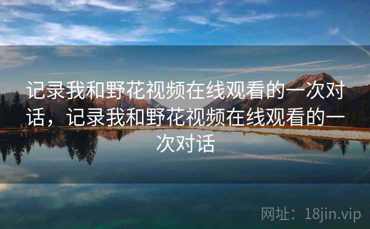 记录我和野花视频在线观看的一次对话，记录我和野花视频在线观看的一次对话