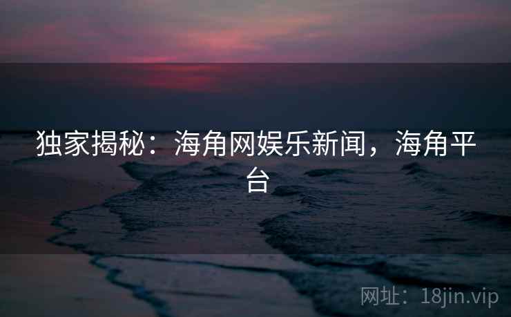 独家揭秘：海角网娱乐新闻，海角平台