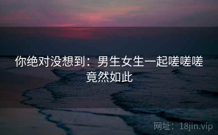 你绝对没想到：男生女生一起嗟嗟嗟竟然如此